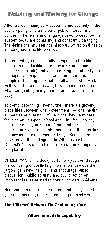 Text Box: Watching and Working for Change
Albertas continuing care system is increasingly in the public spotlight as a matter of public interest and concern. The terms and language used to describe the system today are confusing and constantly changing. The definitions and settings also vary by regional health authority and specific location. 
The current system - broadly comprised of traditional long term care facilities (i.e. nursing homes and auxiliary hospitals) and assisted living and other types of supportive living facilities and home care - is complex.  Figuring out what its all about, what works well, what the problems are, how serious they are or what can (and is) being done to address them, isnt easy.  

To complicate things even further, there are growing disparities between what government, regional health authorities or operators of traditional long term care facilities and supportive/assisted living facilities say about the quality and cost of care and services provided and what residents themselves, their families and advocates experience and say.  Somewhere in-between are the findings of the Alberta Auditor Generals 2005 audit of long-term care and supportive living facilities. 
CITIZEN WATCH is designed to help you sort through the confusing or conflicting information, de-code the jargon, gain new insights, and encourage public discussion, public scrutiny and public action on important issues related to continuing care in Alberta. 

Here you can read regular reports and input, and share your experiences, observations and perspectives. 
 
The Citizens Network On Continuing Care
* Allow for update capability
