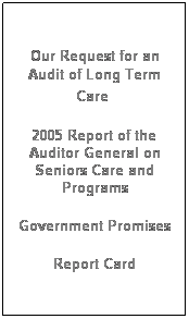 Text Box:  
Our Request for an Audit of Long Term Care 
 
2005 Report of the Auditor General on Seniors Care and Programs
 
Government Promises
 
Report Card
 
